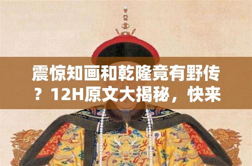 震惊知画和乾隆竟有野传？12H原文大揭秘，快来一探究竟