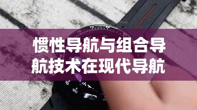 惯性导航与组合导航技术在现代导航系统中的应用与发展趋势分析