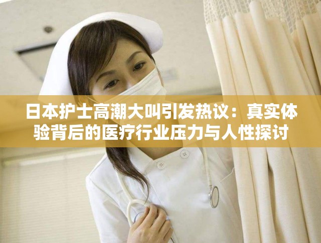 日本护士高潮大叫引发热议：真实体验背后的医疗行业压力与人性探讨