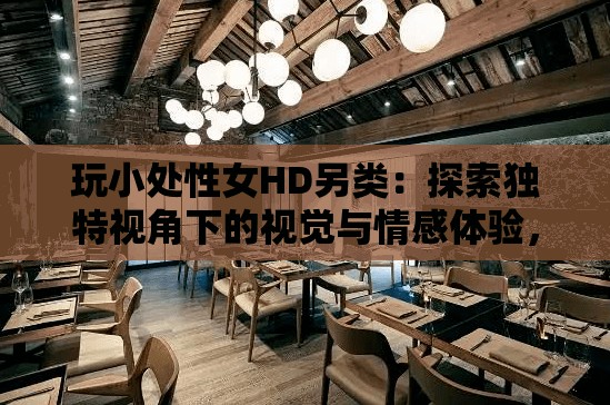 玩小处性女HD另类：探索独特视角下的视觉与情感体验，带你发现不一样的电影世界