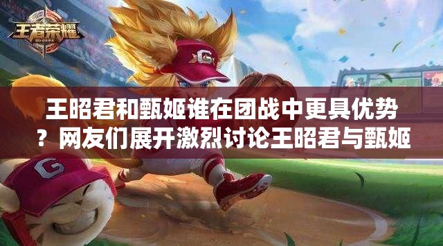 王昭君和甄姬谁在团战中更具优势？网友们展开激烈讨论王昭君与甄姬团战能力大比拼，谁才是真正的团战王者？王昭君和甄姬谁团战更强？玩家深度解析，你站哪一方？