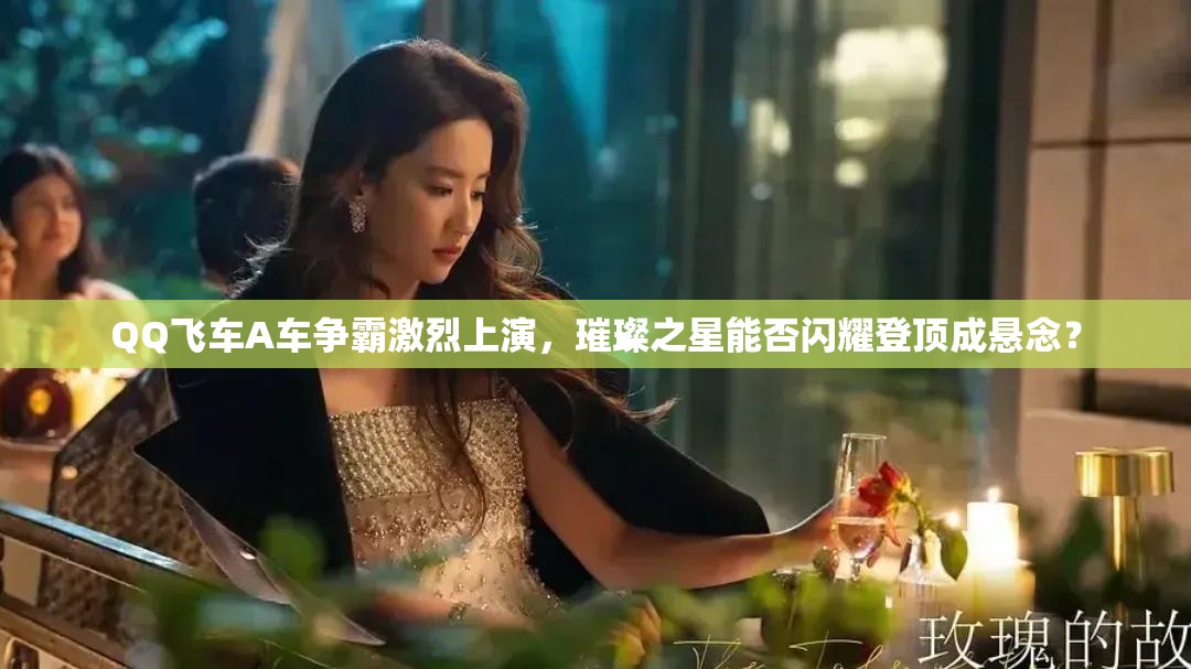 QQ飞车A车争霸激烈上演，璀璨之星能否闪耀登顶成悬念？