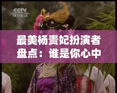 最美杨贵妃扮演者盘点：谁是你心中的经典角色？历代女星演绎对比分析