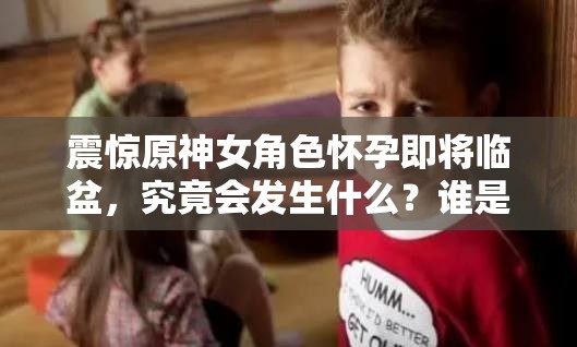 震惊原神女角色怀孕即将临盆，究竟会发生什么？谁是孩子父亲？