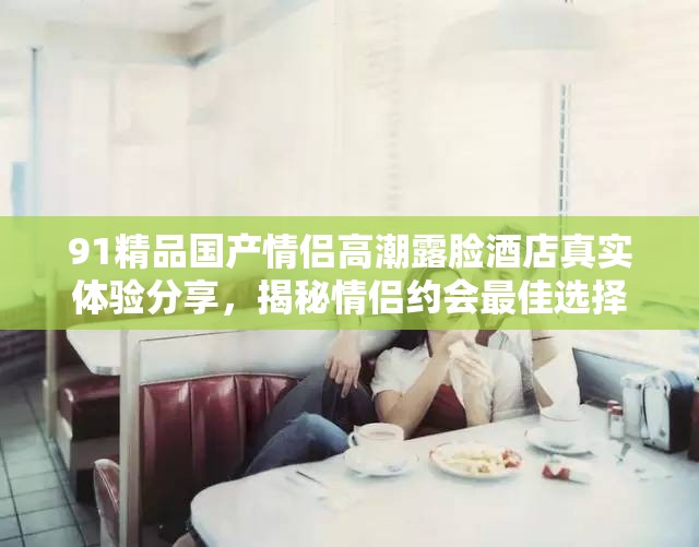 91精品国产情侣高潮露脸酒店真实体验分享，揭秘情侣约会最佳选择