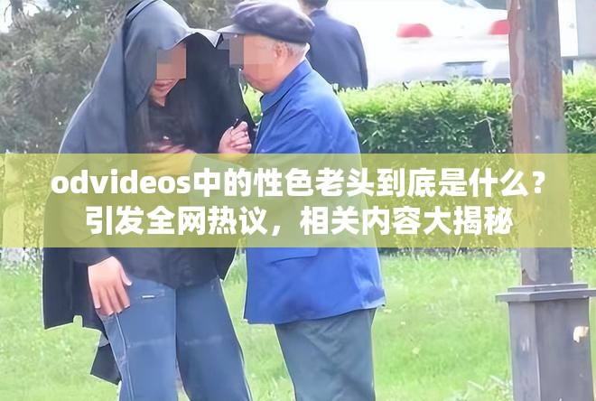 odvideos中的性色老头到底是什么？引发全网热议，相关内容大揭秘