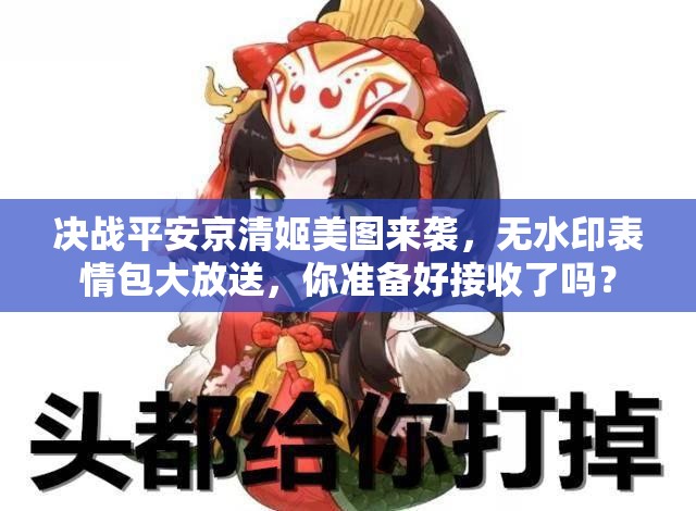 决战平安京清姬美图来袭，无水印表情包大放送，你准备好接收了吗？