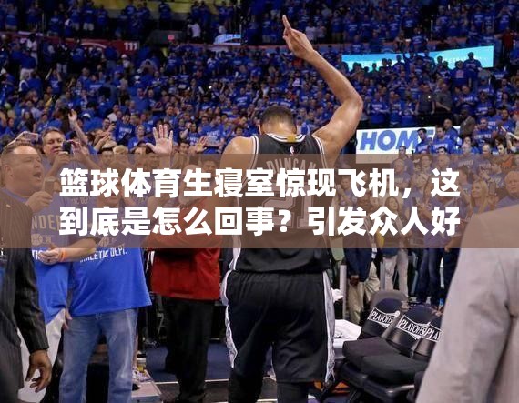 篮球体育生寝室惊现飞机，这到底是怎么回事？引发众人好奇与热议