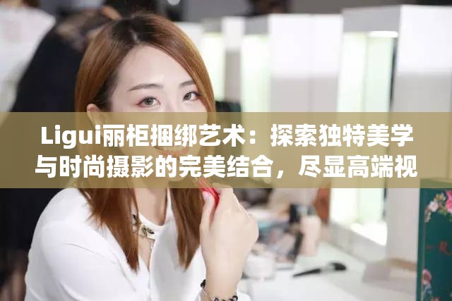 Ligui丽柜捆绑艺术：探索独特美学与时尚摄影的完美结合，尽显高端视觉享受