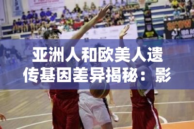 亚洲人和欧美人遗传基因差异揭秘：影响健康与外貌的关键因素有哪些？