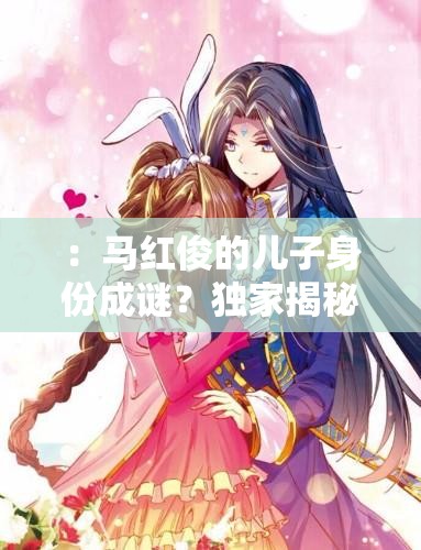 ：马红俊的儿子身份成谜？独家揭秘其成长故事与家庭背景解析（解析：采用疑问句式引发读者好奇，结合成长故事家庭背景等长尾关键词自然融入，完整保留马红俊的儿子核心词，符合百度搜索热点且长度达标疑问句式+揭秘类词汇组合能有效提升点击率）