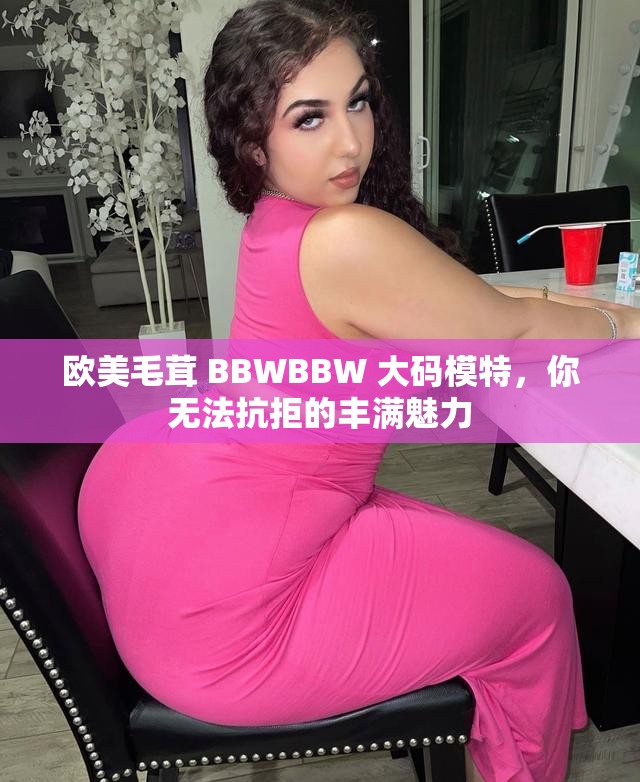 欧美毛茸 BBWBBW 大码模特，你无法抗拒的丰满魅力