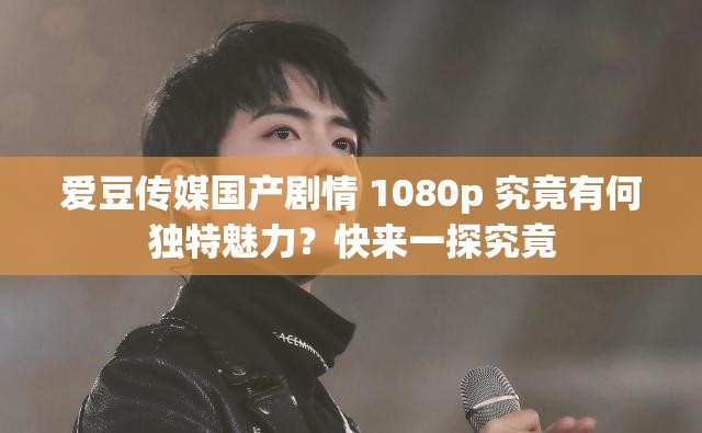 爱豆传媒国产剧情 1080p 究竟有何独特魅力？快来一探究竟