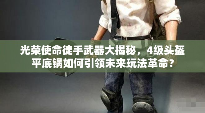光荣使命徒手武器大揭秘，4级头盔平底锅如何引领未来玩法革命？