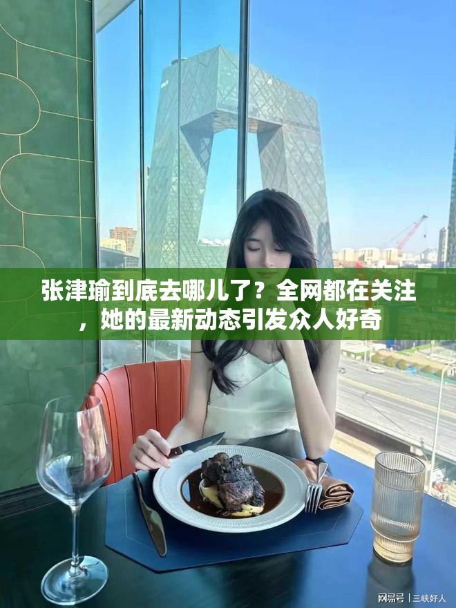 张津瑜到底去哪儿了？全网都在关注，她的最新动态引发众人好奇