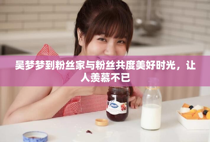 吴梦梦到粉丝家与粉丝共度美好时光，让人羡慕不已