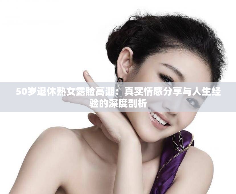 50岁退休熟女露脸高潮：真实情感分享与人生经验的深度剖析