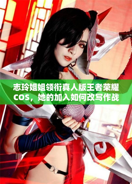 志玲姐姐领衔真人版王者荣耀COS，她的加入如何改写作战风尚历史？