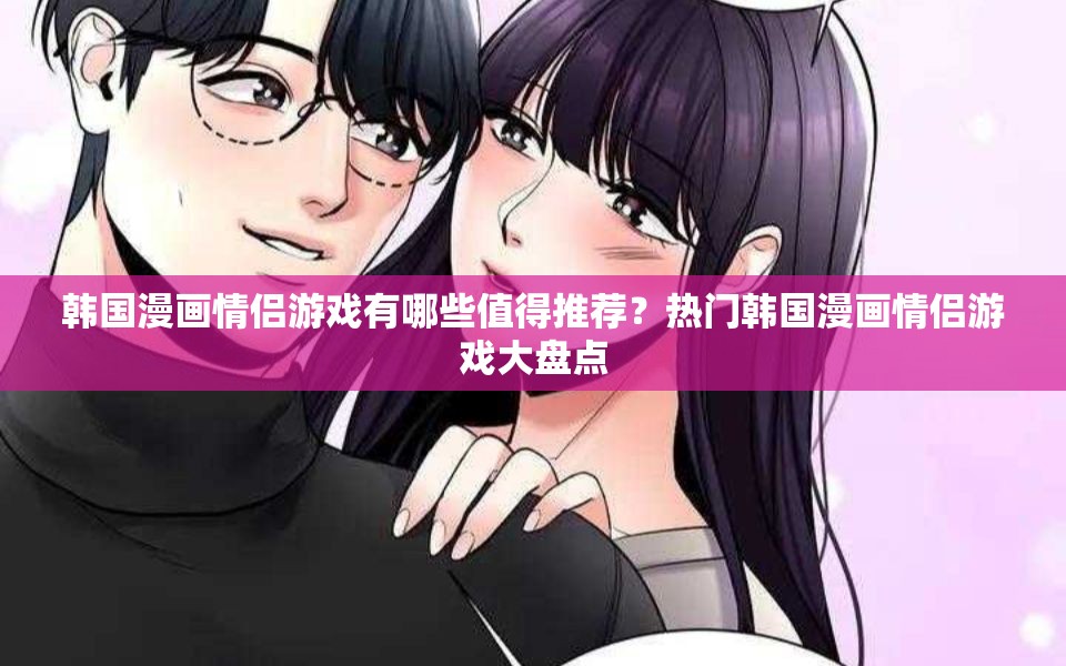 韩国漫画情侣游戏有哪些值得推荐？热门韩国漫画情侣游戏大盘点