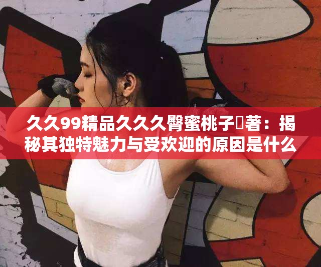 久久99精品久久久臀蜜桃子妜著：揭秘其独特魅力与受欢迎的原因是什么？