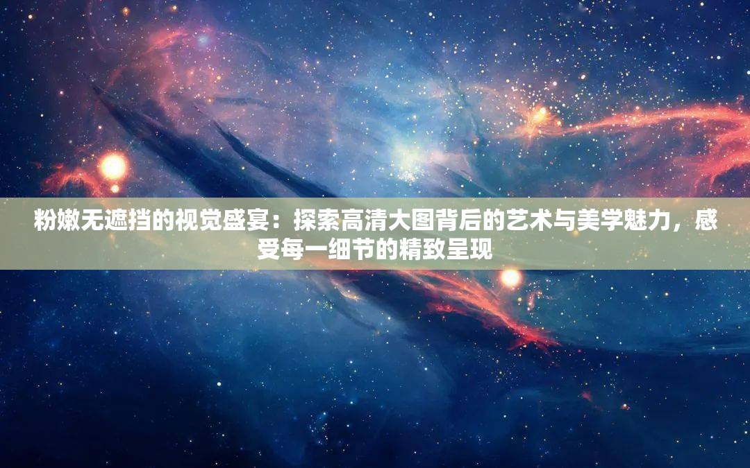 粉嫩无遮挡的视觉盛宴：探索高清大图背后的艺术与美学魅力，感受每一细节的精致呈现