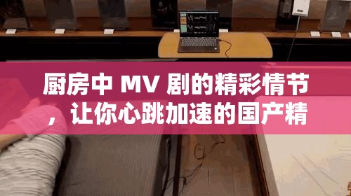 厨房中 MV 剧的精彩情节，让你心跳加速的国产精品