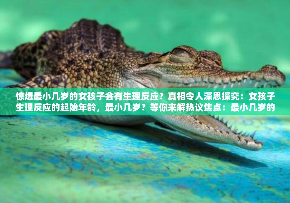 惊爆最小几岁的女孩子会有生理反应？真相令人深思探究：女孩子生理反应的起始年龄，最小几岁？等你来解热议焦点：最小几岁的女孩子会有生理反应？答案引人关注