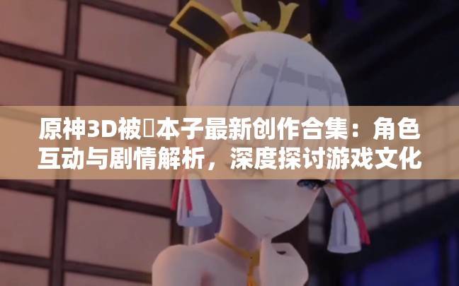 原神3D被❌本子最新创作合集：角色互动与剧情解析，深度探讨游戏文化现象