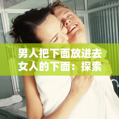 男人把下面放进去女人的下面：探索两性关系中的亲密互动与情感连接