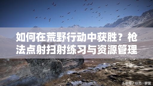 如何在荒野行动中获胜？枪法点射扫射练习与资源管理有何悬念？