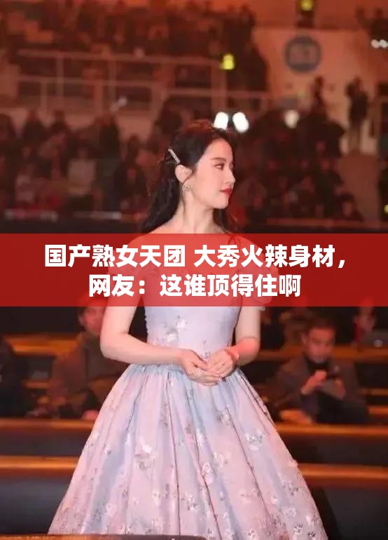 国产熟女天团 大秀火辣身材，网友：这谁顶得住啊