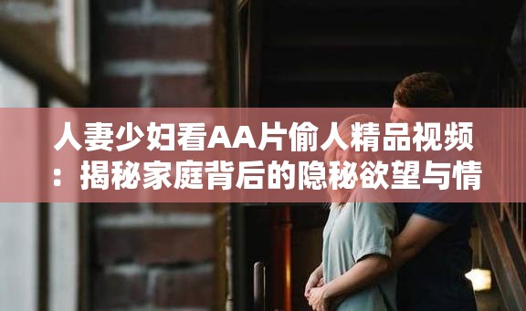 人妻少妇看AA片偷人精品视频：揭秘家庭背后的隐秘欲望与情感纠葛