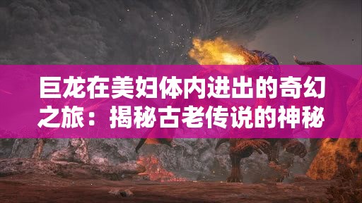 巨龙在美妇体内进出的奇幻之旅：揭秘古老传说的神秘力量与情感纠葛