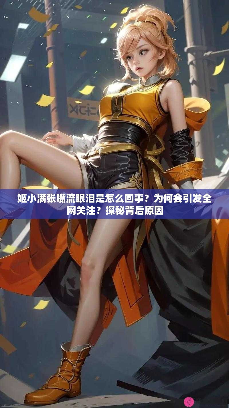 姬小满张嘴流眼泪是怎么回事？为何会引发全网关注？探秘背后原因