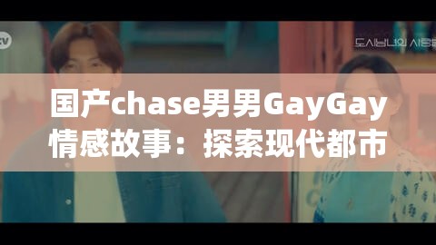 国产chase男男GayGay情感故事：探索现代都市中的爱情与自我认同