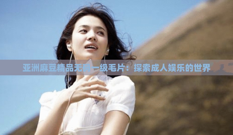 亚洲麻豆精品无码一级毛片：探索成人娱乐的世界