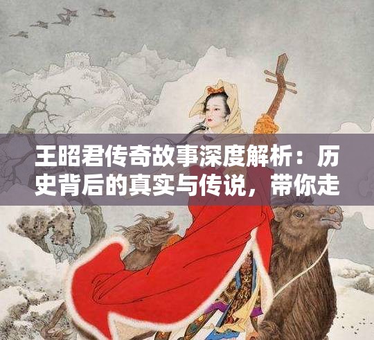 王昭君传奇故事深度解析：历史背后的真实与传说，带你走进古代美女的世界