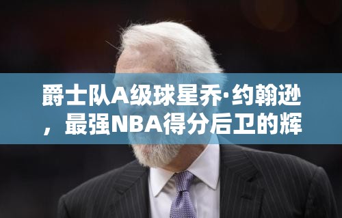 爵士队A级球星乔·约翰逊，最强NBA得分后卫的辉煌篇章如何铸就？
