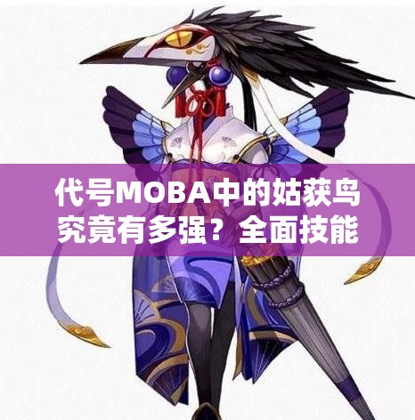 代号MOBA中的姑获鸟究竟有多强？全面技能属性图鉴一览及深度解析揭秘