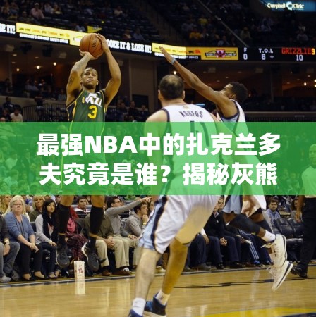 最强NBA中的扎克兰多夫究竟是谁？揭秘灰熊A级大前锋的传奇崛起之路