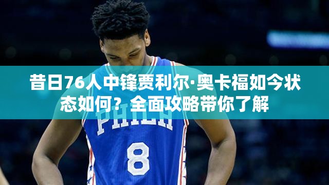 昔日76人中锋贾利尔·奥卡福如今状态如何？全面攻略带你了解