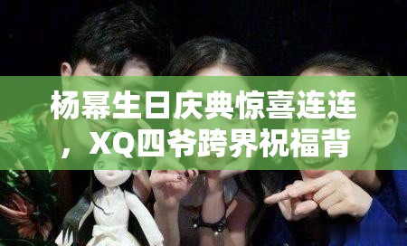 杨幂生日庆典惊喜连连，XQ四爷跨界祝福背后，隐藏着怎样的游戏攻略友谊谜团？