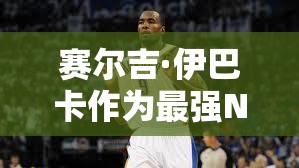 赛尔吉·伊巴卡作为最强NBA大前锋，他的实用性到底有多强？