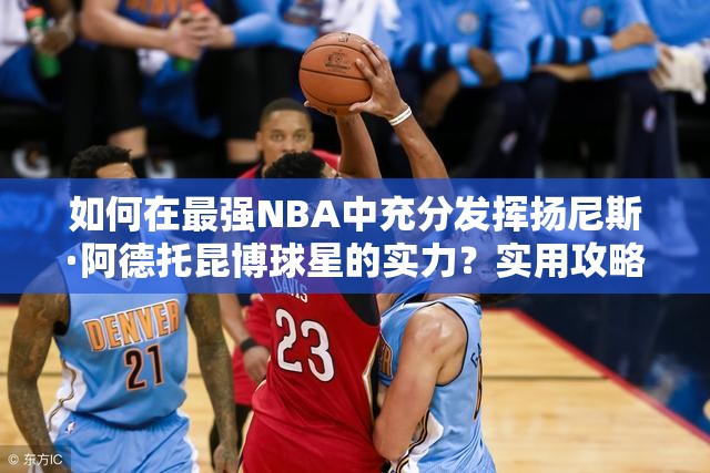 如何在最强NBA中充分发挥扬尼斯·阿德托昆博球星的实力？实用攻略揭秘！
