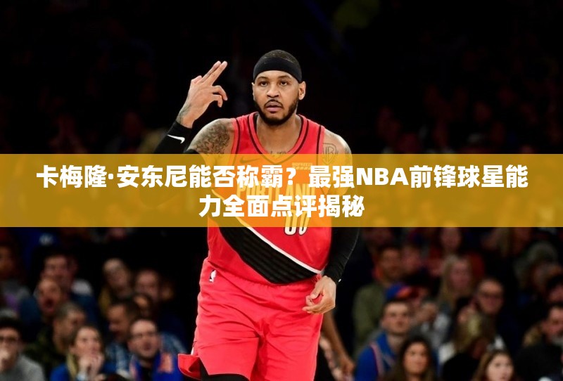 卡梅隆·安东尼能否称霸？最强NBA前锋球星能力全面点评揭秘