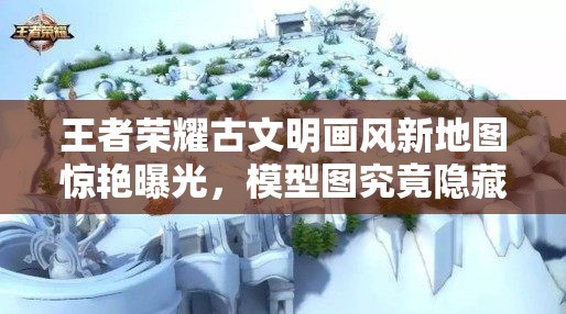 王者荣耀古文明画风新地图惊艳曝光，模型图究竟隐藏了哪些惊喜？