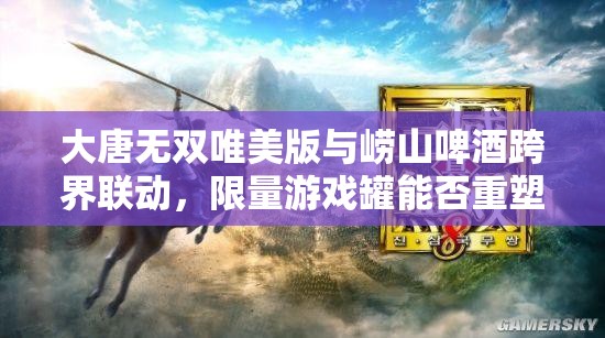 大唐无双唯美版与崂山啤酒跨界联动，限量游戏罐能否重塑武侠新风尚？