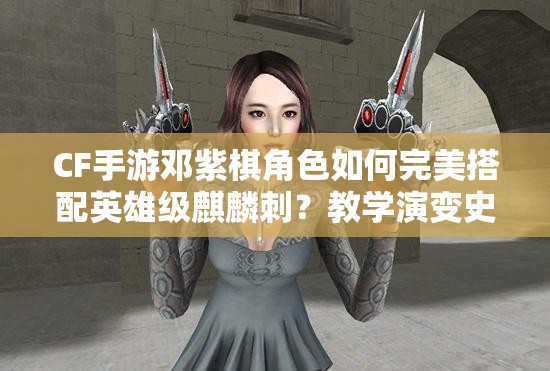 CF手游邓紫棋角色如何完美搭配英雄级麒麟刺？教学演变史揭秘！