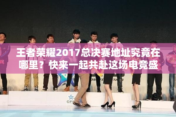 王者荣耀2017总决赛地址究竟在哪里？快来一起共赴这场电竞盛宴吧！