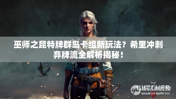 巫师之昆特牌群岛卡组新玩法？希里冲刺弃牌流全解析揭秘！